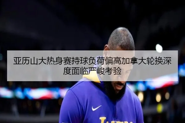 亚历山大热身赛持球负荷偏高加拿大轮换深度面临严峻考验